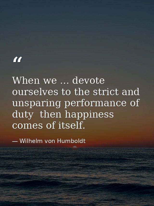 When we ... devote ourselves to the strict and unsparing performance of duty  then happiness comes of itself. — Wilhelm von Humboldt