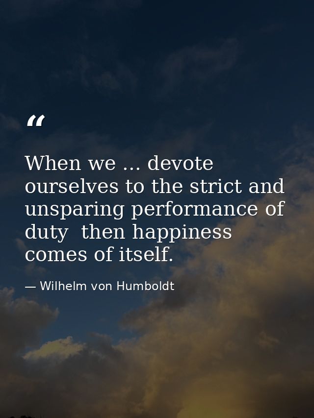 When we ... devote ourselves to the strict and unsparing performance of duty  then happiness comes of itself. — Wilhelm von Humboldt