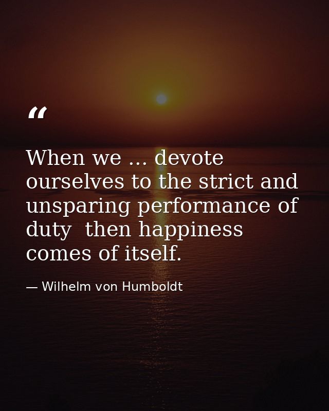 When we ... devote ourselves to the strict and unsparing performance of duty  then happiness comes of itself. — Wilhelm von Humboldt