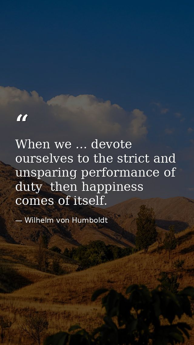 When we ... devote ourselves to the strict and unsparing performance of duty  then happiness comes of itself. — Wilhelm von Humboldt
