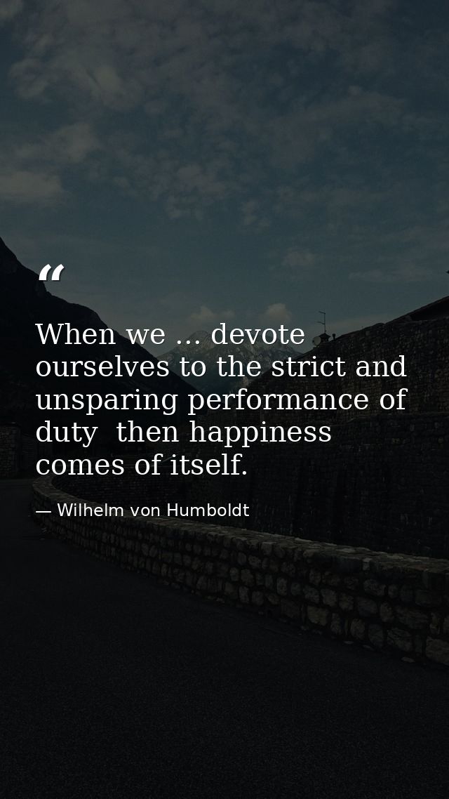 When we ... devote ourselves to the strict and unsparing performance of duty  then happiness comes of itself. — Wilhelm von Humboldt