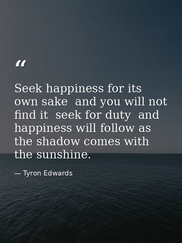 Seek happiness for its own sake  and you will not find it  seek for duty  and happiness will follow as the shadow comes  — Tyron Edwards