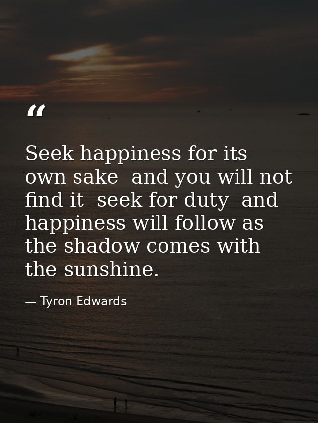 Seek happiness for its own sake  and you will not find it  seek for duty  and happiness will follow as the shadow comes  — Tyron Edwards
