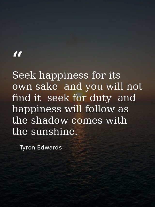 Seek happiness for its own sake  and you will not find it  seek for duty  and happiness will follow as the shadow comes  — Tyron Edwards