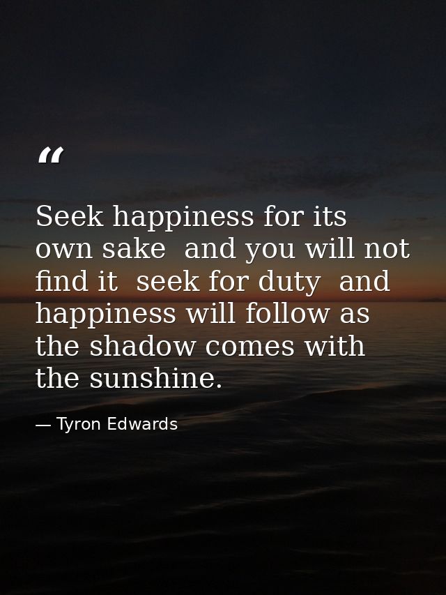 Seek happiness for its own sake  and you will not find it  seek for duty  and happiness will follow as the shadow comes  — Tyron Edwards