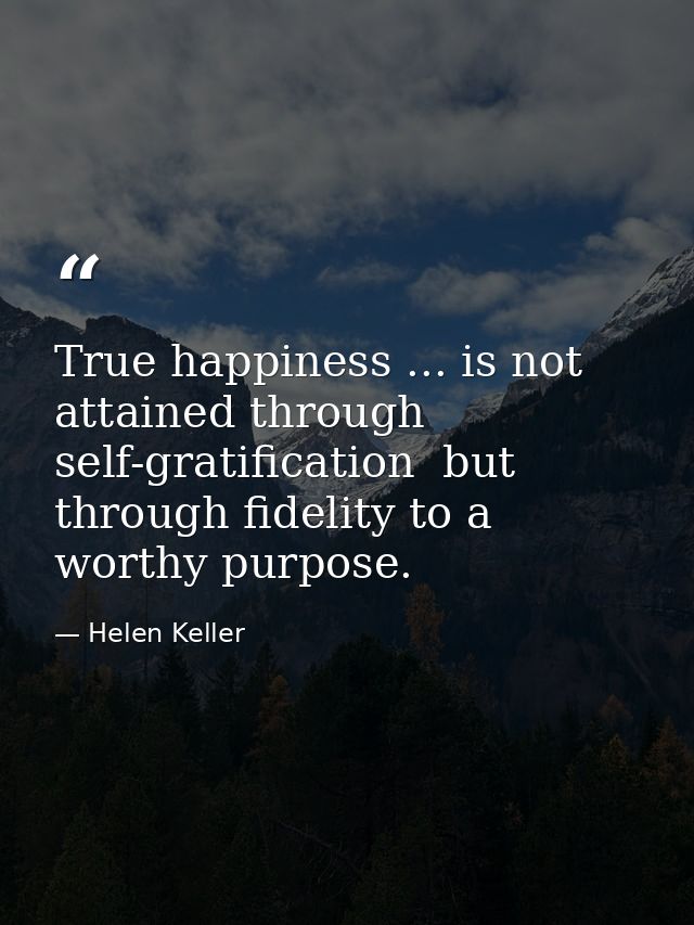 True happiness ... is not attained through self-gratification  but through fidelity to a worthy purpose. — Helen Keller