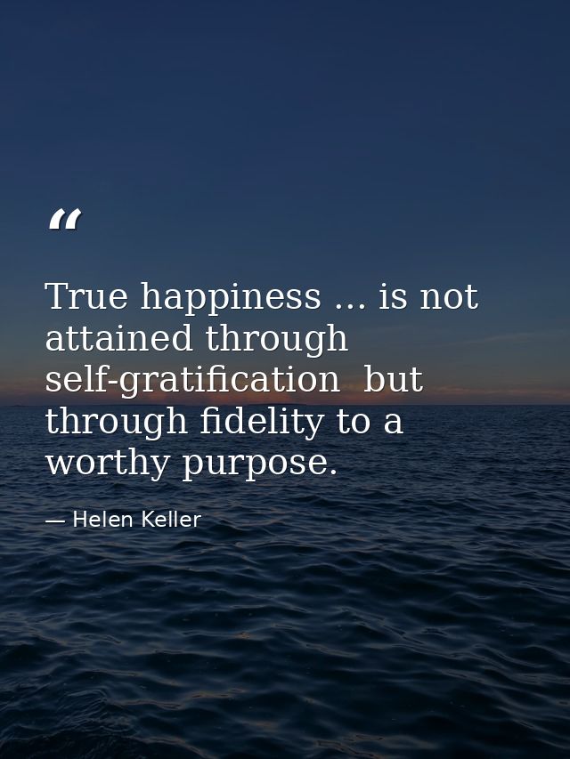 True happiness ... is not attained through self-gratification  but through fidelity to a worthy purpose. — Helen Keller