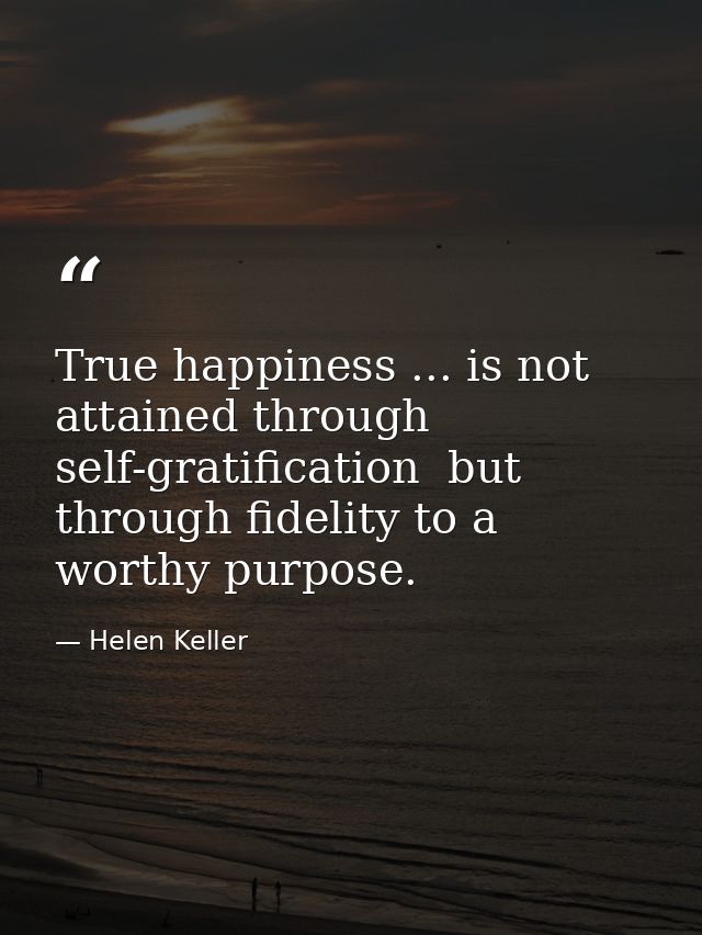 True happiness ... is not attained through self-gratification  but through fidelity to a worthy purpose. — Helen Keller