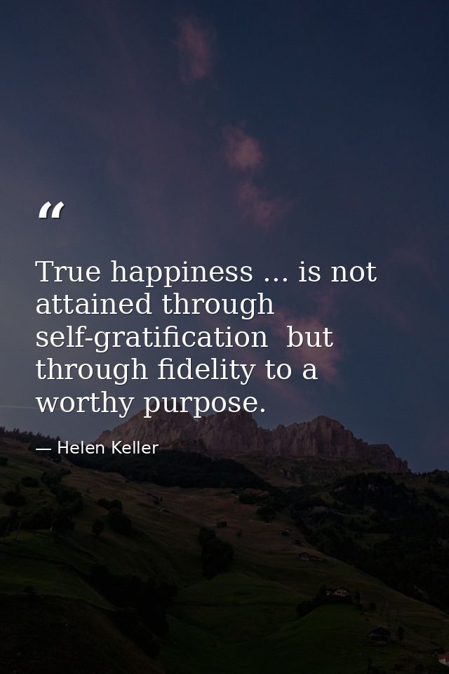 True happiness ... is not attained through self-gratification  but through fidelity to a worthy purpose. — Helen Keller