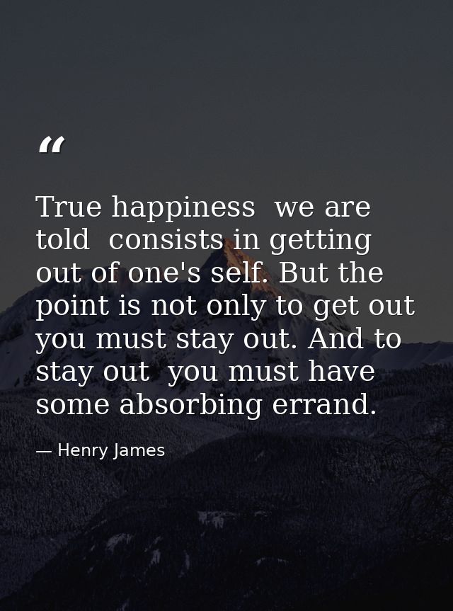 True happiness  we are told  consists in getting out of one's self. But the point is not only to get out  you must stay  — Henry James
