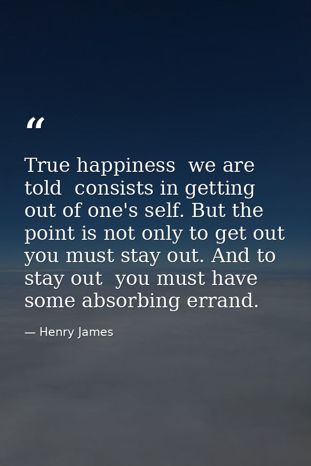 True happiness  we are told  consists in getting out of one's self. But the point is not only to get out  you must stay  — Henry James