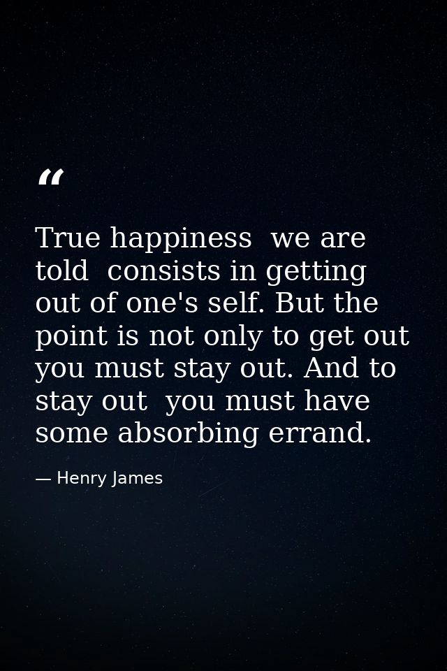 True happiness  we are told  consists in getting out of one's self. But the point is not only to get out  you must stay  — Henry James