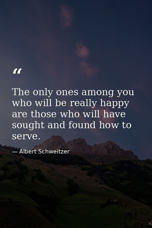 The only ones among you who will be really happy are those who will have sought and found how to serve. — Albert Schweitzer