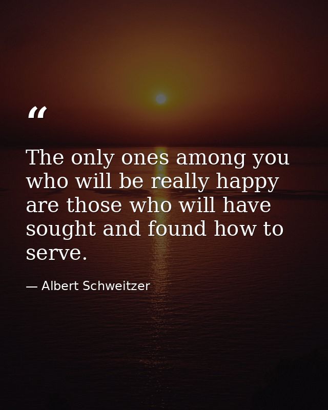 The only ones among you who will be really happy are those who will have sought and found how to serve. — Albert Schweitzer