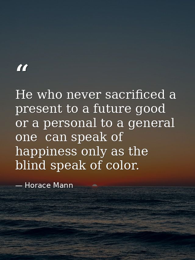 He who never sacrificed a present to a future good  or a personal to a general one  can speak of happiness only as the b — Horace Mann