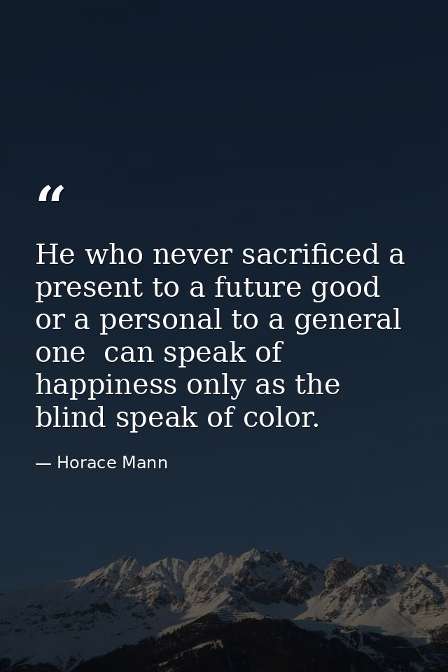 He who never sacrificed a present to a future good  or a personal to a general one  can speak of happiness only as the b — Horace Mann