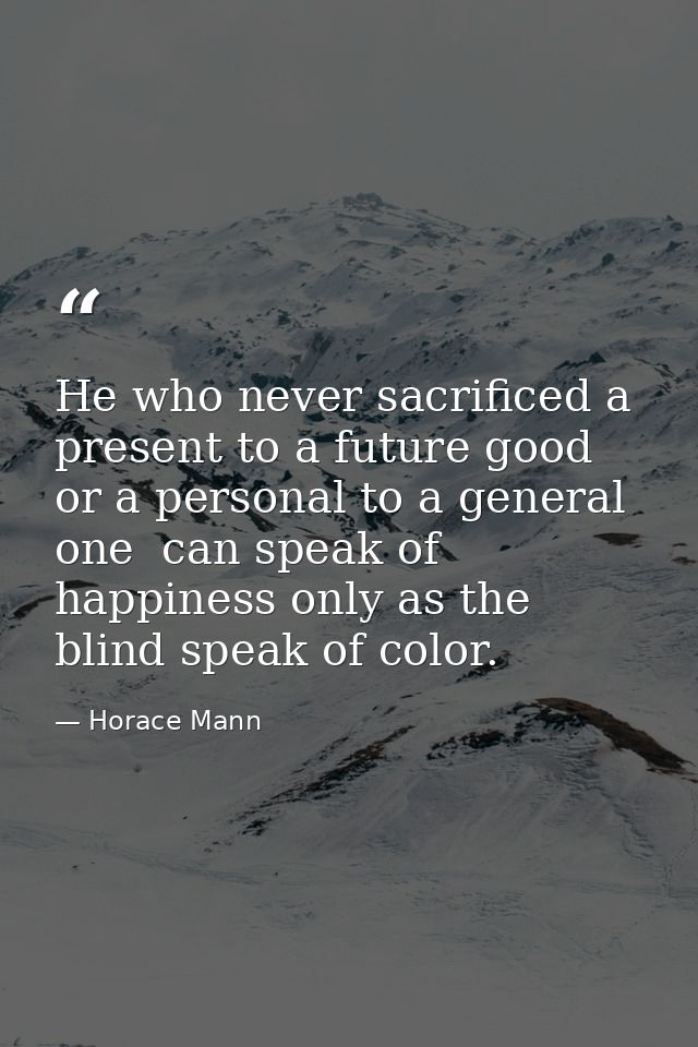 He who never sacrificed a present to a future good  or a personal to a general one  can speak of happiness only as the b — Horace Mann