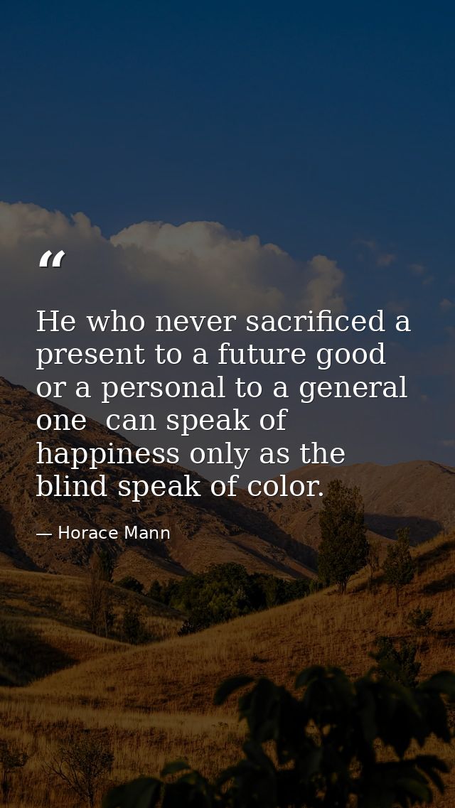 He who never sacrificed a present to a future good  or a personal to a general one  can speak of happiness only as the b — Horace Mann