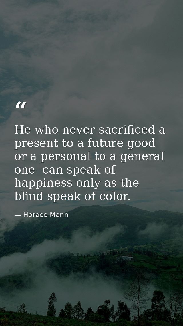 He who never sacrificed a present to a future good  or a personal to a general one  can speak of happiness only as the b — Horace Mann