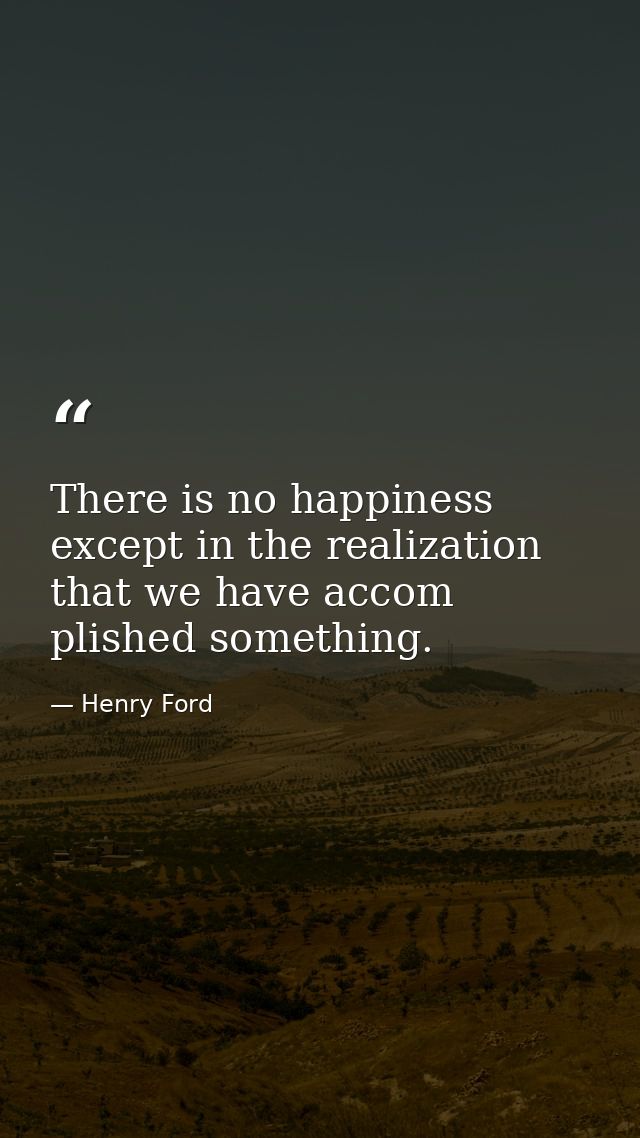 There is no happiness except in the realization that we have accom plished something. — Henry Ford