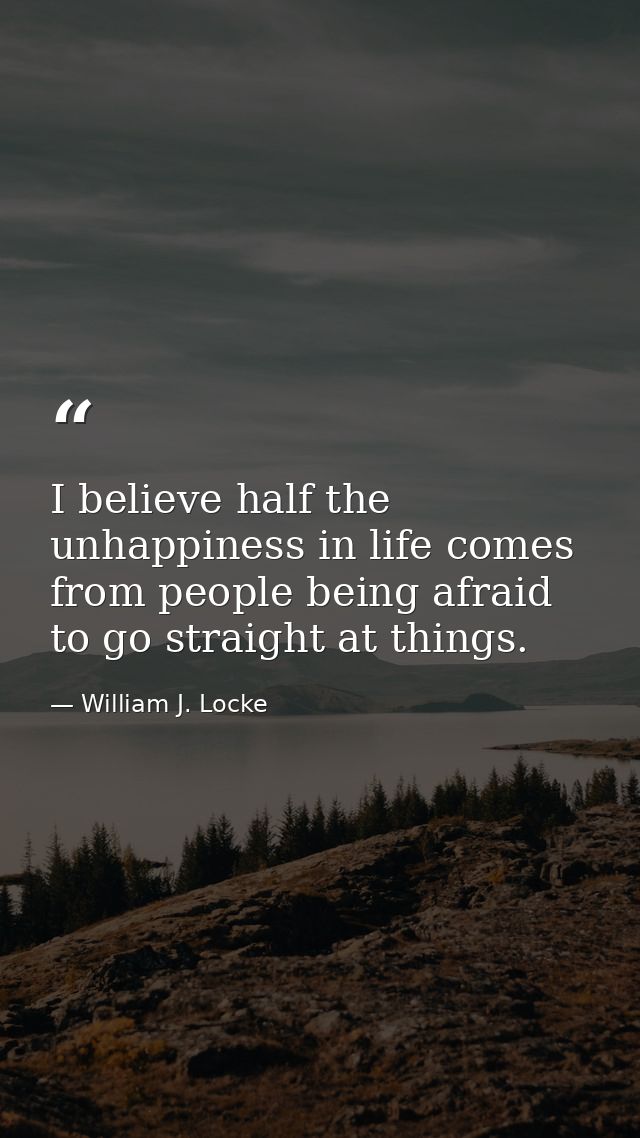 I believe half the unhappiness in life comes from people being afraid to go straight at things. — William J. Locke