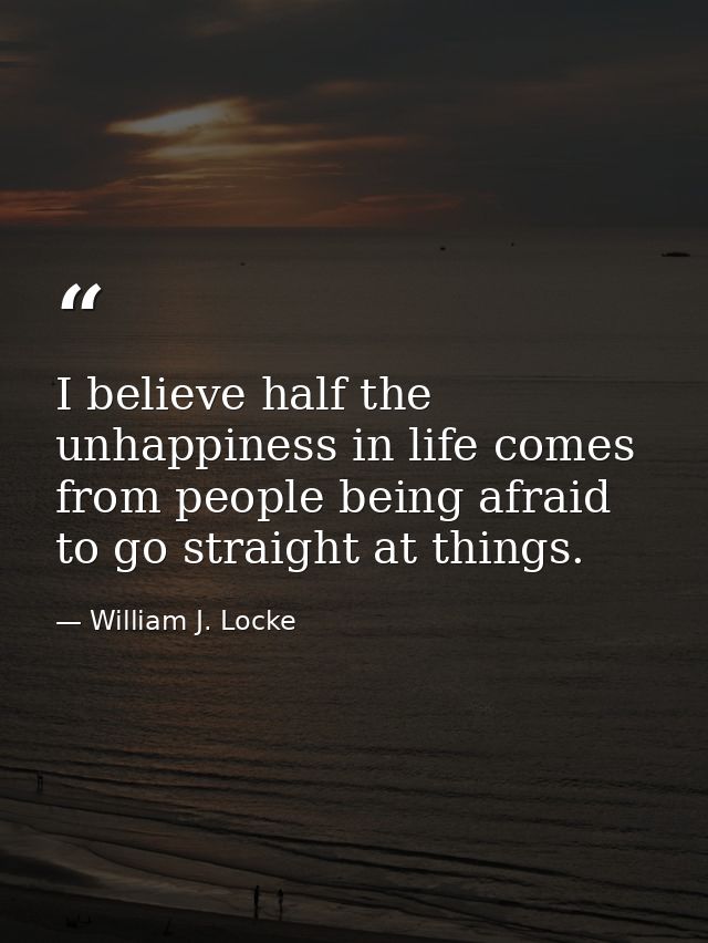 I believe half the unhappiness in life comes from people being afraid to go straight at things. — William J. Locke