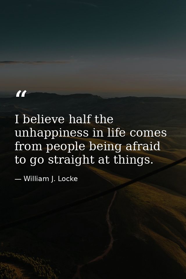 I believe half the unhappiness in life comes from people being afraid to go straight at things. — William J. Locke