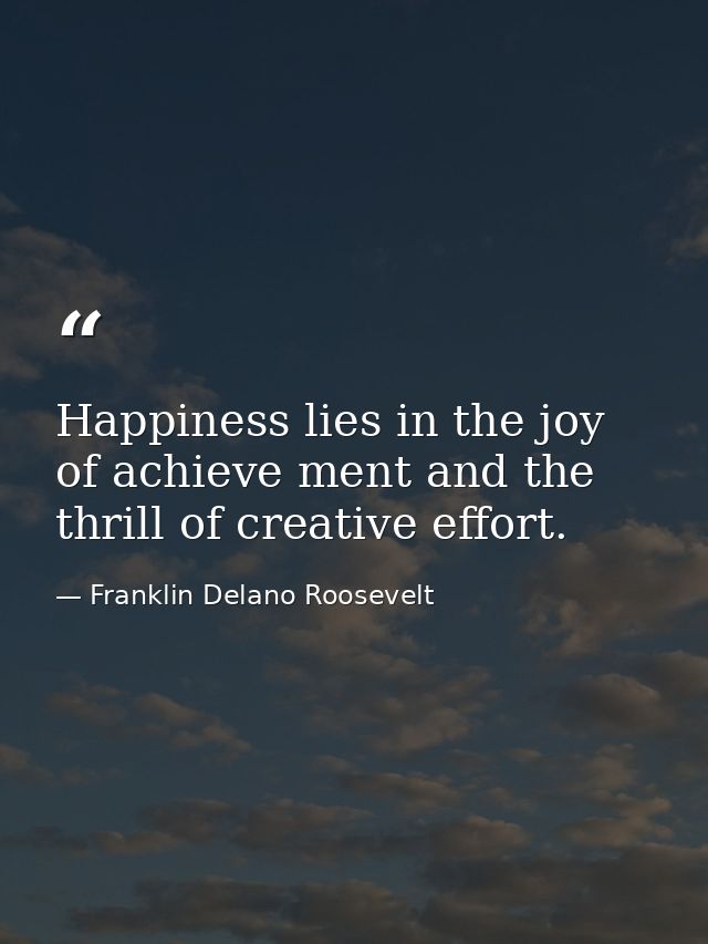 Happiness lies in the joy of achieve ment and the thrill of creative effort. — Franklin Delano Roosevelt