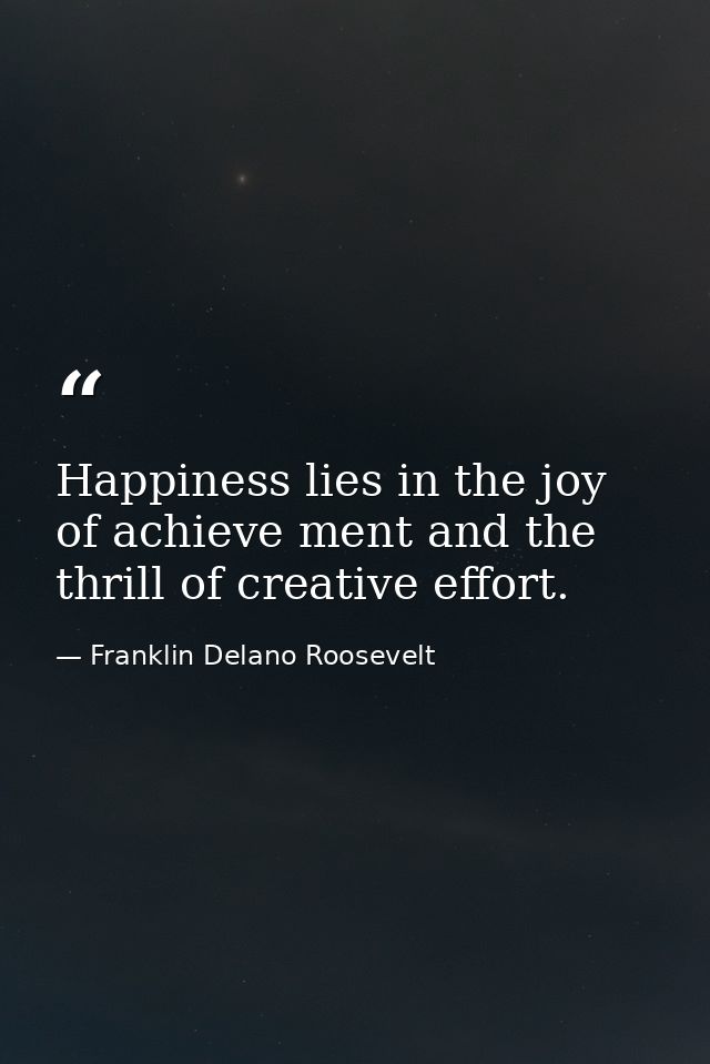 Happiness lies in the joy of achieve ment and the thrill of creative effort. — Franklin Delano Roosevelt