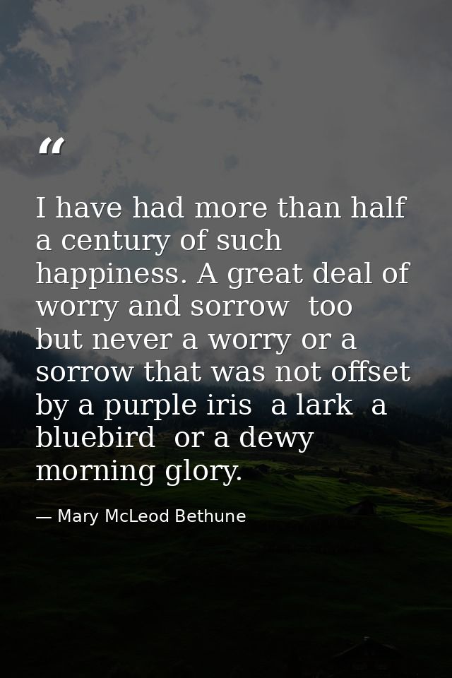 I have had more than half a century of such happiness. A great deal of worry and sorrow  too  but never a worry or a sor — Mary McLeod Bethune