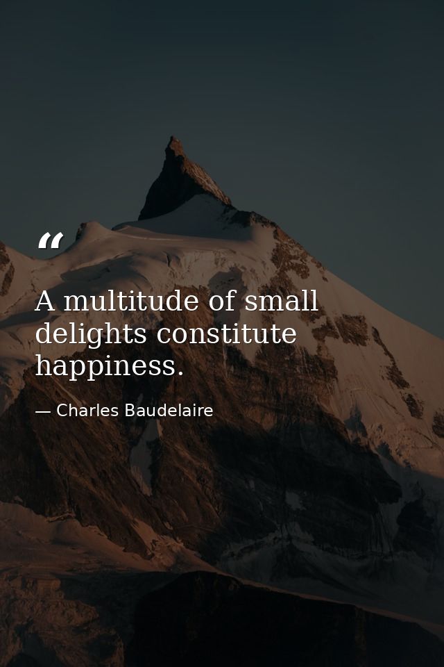 A multitude of small delights constitute happiness. — Charles Baudelaire