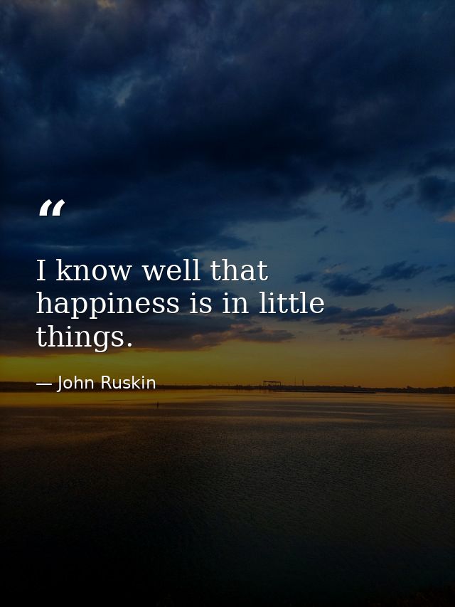 I know well that happiness is in little things. — John Ruskin
