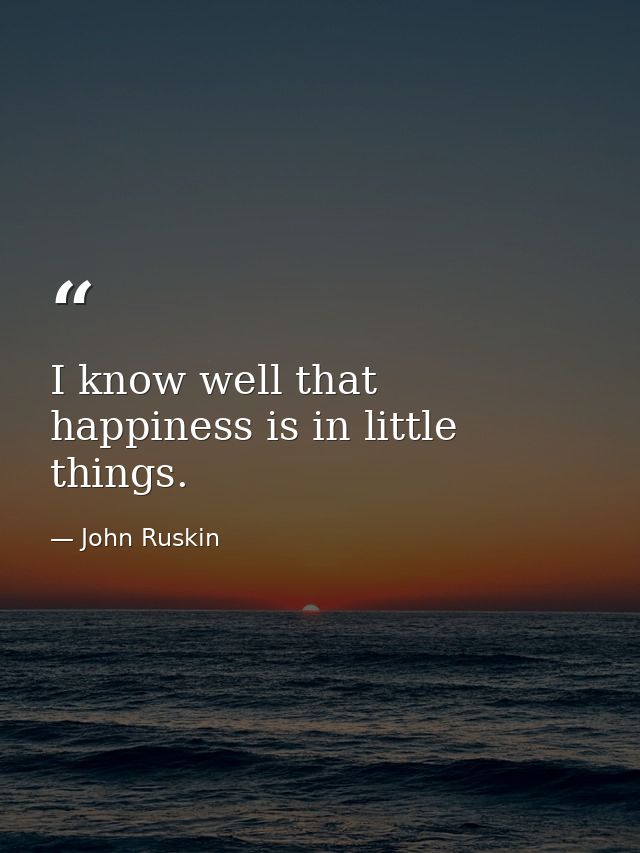 I know well that happiness is in little things. — John Ruskin