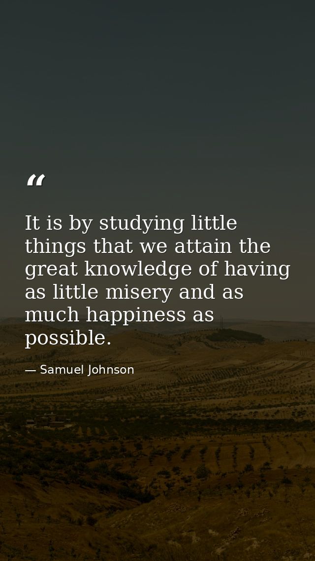 It is by studying little things that we attain the great knowledge of having as little misery and as much happiness as p — Samuel Johnson