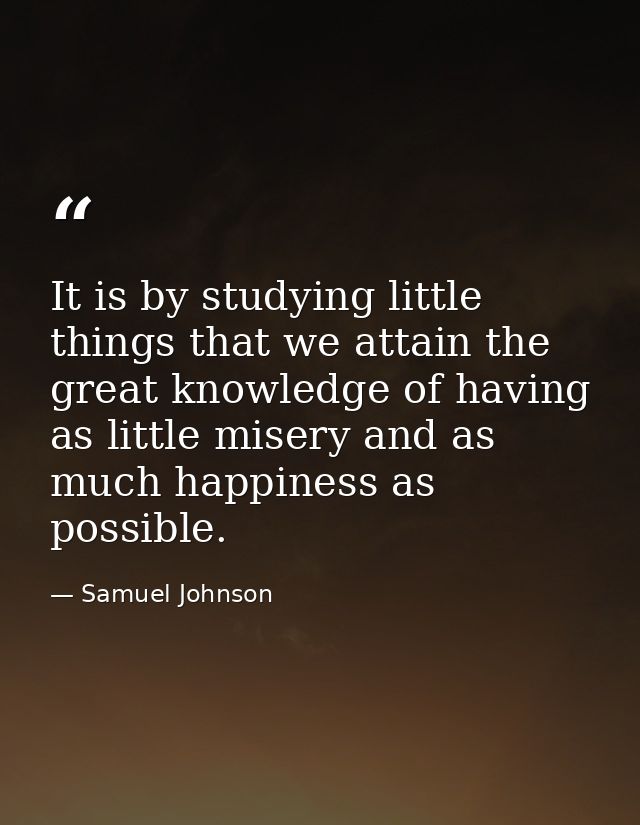 It is by studying little things that we attain the great knowledge of having as little misery and as much happiness as p — Samuel Johnson