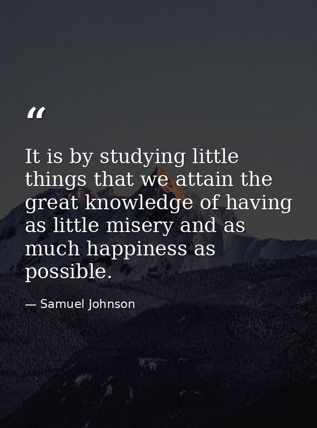 It is by studying little things that we attain the great knowledge of having as little misery and as much happiness as p — Samuel Johnson