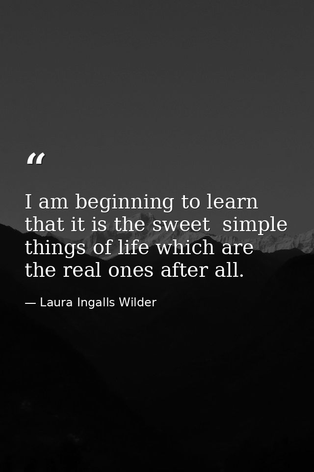 I am beginning to learn that it is the sweet  simple things of life which are the real ones after all. — Laura Ingalls Wilder