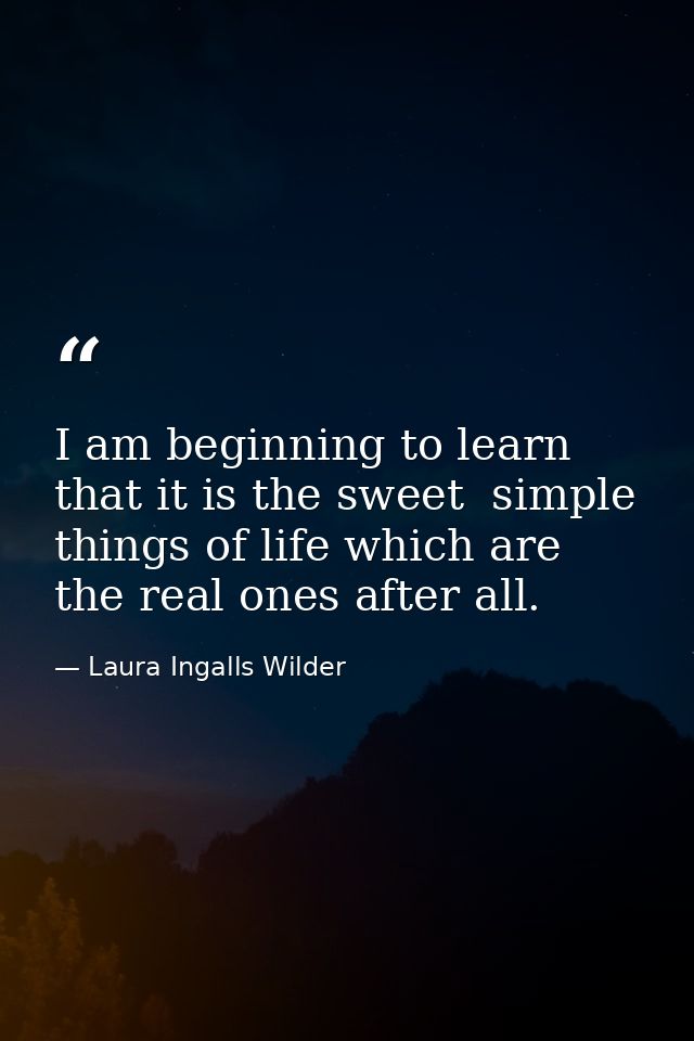I am beginning to learn that it is the sweet  simple things of life which are the real ones after all. — Laura Ingalls Wilder