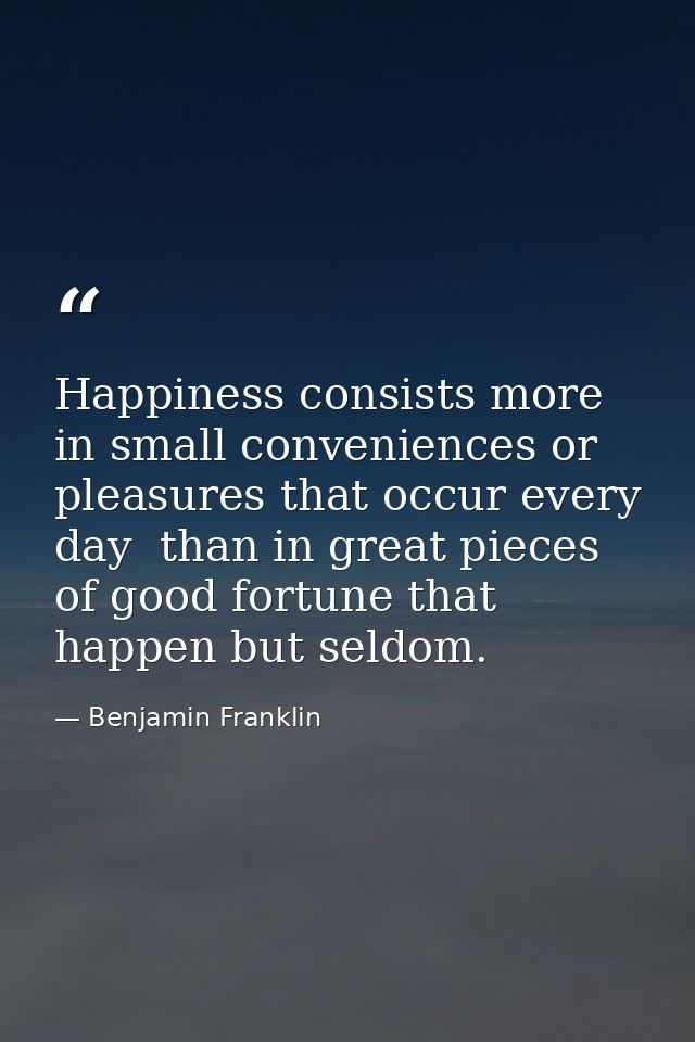 Happiness consists more in small conveniences or pleasures that occur every day  than in great pieces of good fortune th — Benjamin Franklin