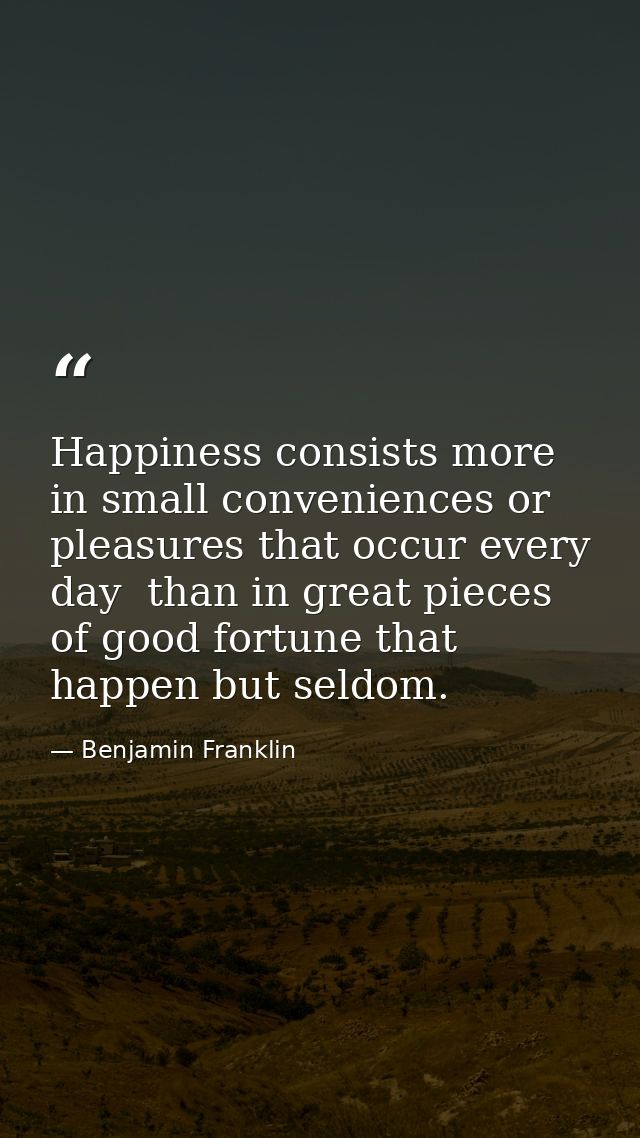Happiness consists more in small conveniences or pleasures that occur every day  than in great pieces of good fortune th — Benjamin Franklin