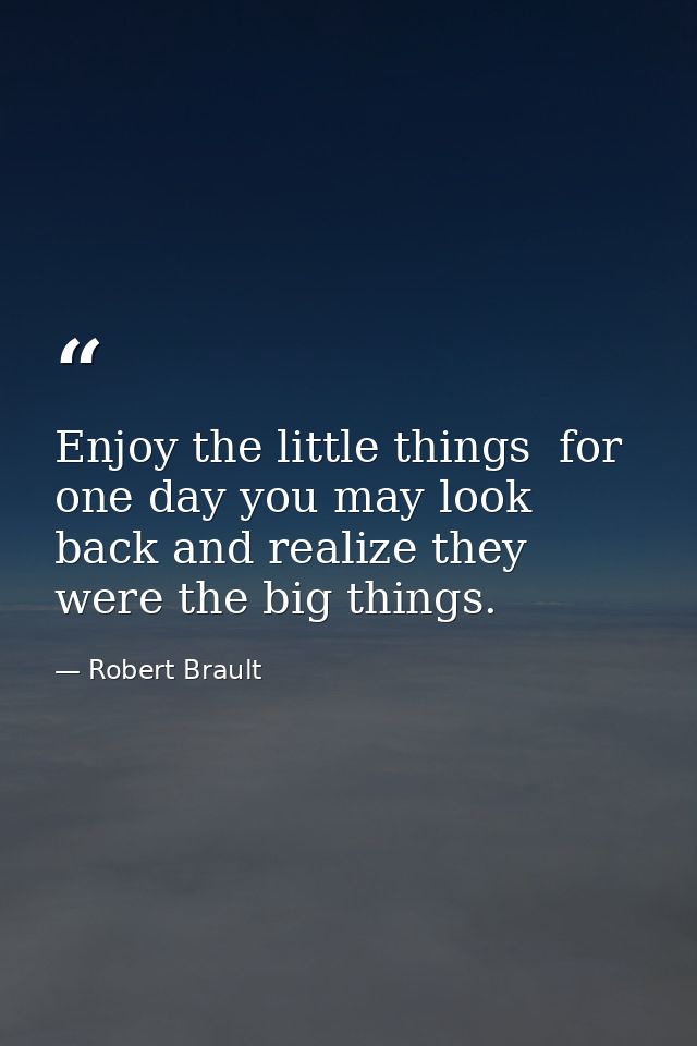 Enjoy the little things  for one day you may look back and realize they were the big things. — Robert Brault