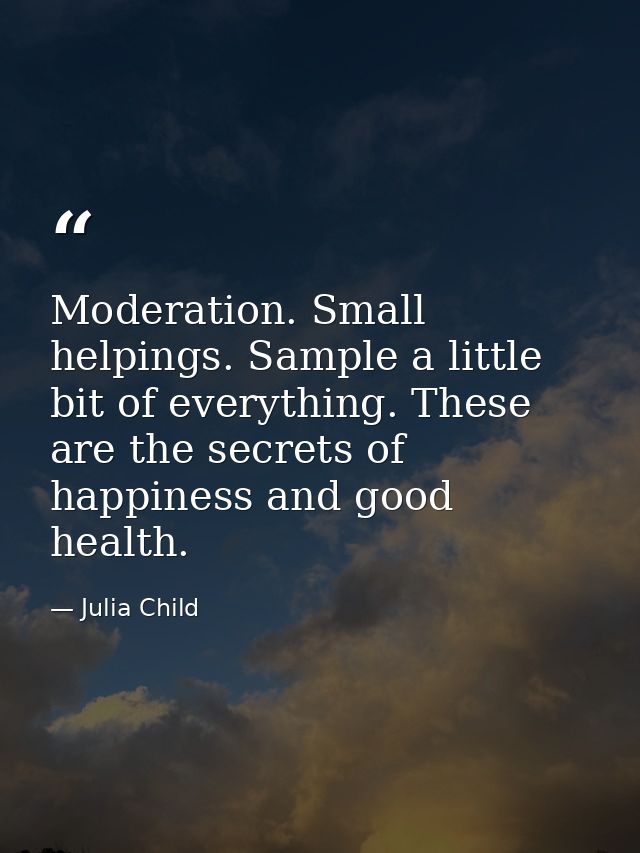 Moderation. Small helpings. Sample a little bit of everything. These are the secrets of happiness and good health. — Julia Child