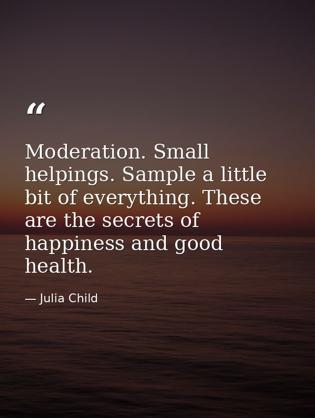 Moderation. Small helpings. Sample a little bit of everything. These are the secrets of happiness and good health. — Julia Child