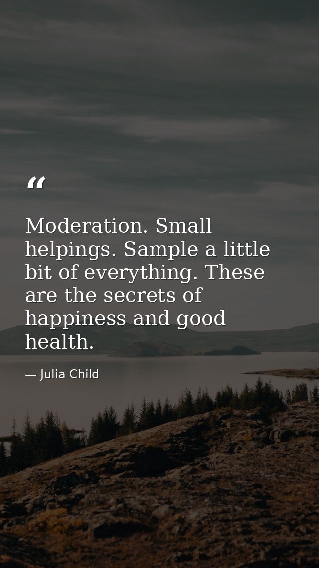 Moderation. Small helpings. Sample a little bit of everything. These are the secrets of happiness and good health. — Julia Child