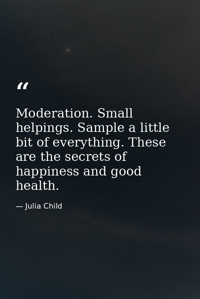 Moderation. Small helpings. Sample a little bit of everything. These are the secrets of happiness and good health. — Julia Child