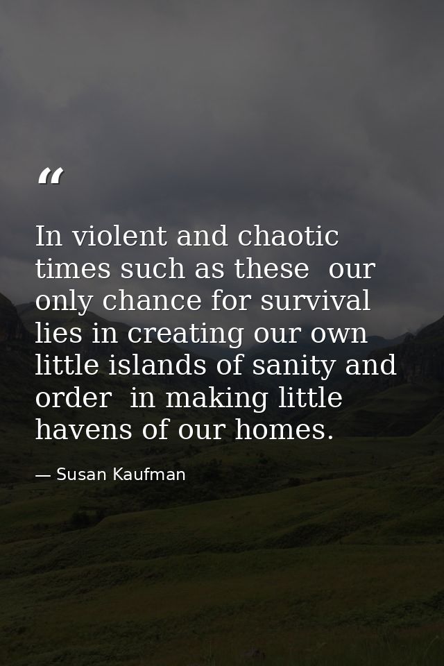 In violent and chaotic times such as these  our only chance for survival lies in creating our own little islands of sani — Susan Kaufman
