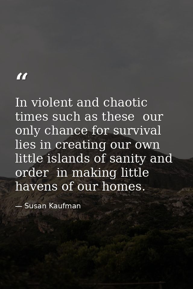 In violent and chaotic times such as these  our only chance for survival lies in creating our own little islands of sani — Susan Kaufman