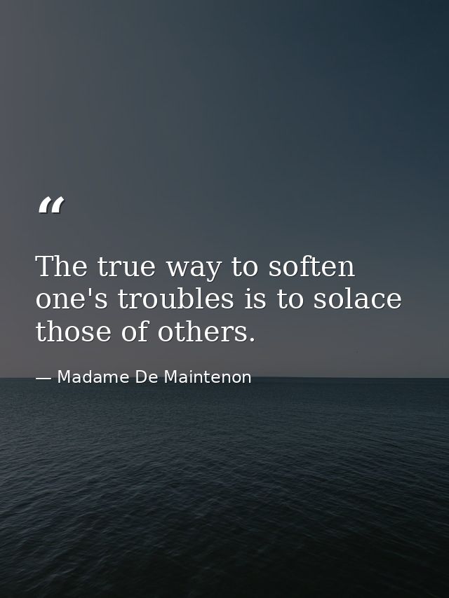 The true way to soften one's troubles is to solace those of others. — Madame De Maintenon