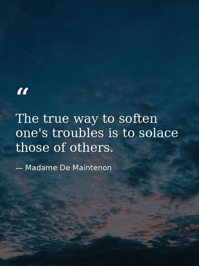 The true way to soften one's troubles is to solace those of others. — Madame De Maintenon