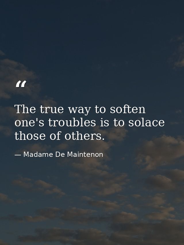 The true way to soften one's troubles is to solace those of others. — Madame De Maintenon